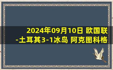 2024年09月10日 欧国联-土耳其3-1冰岛 阿克图科格鲁戴帽&居勒尔助攻